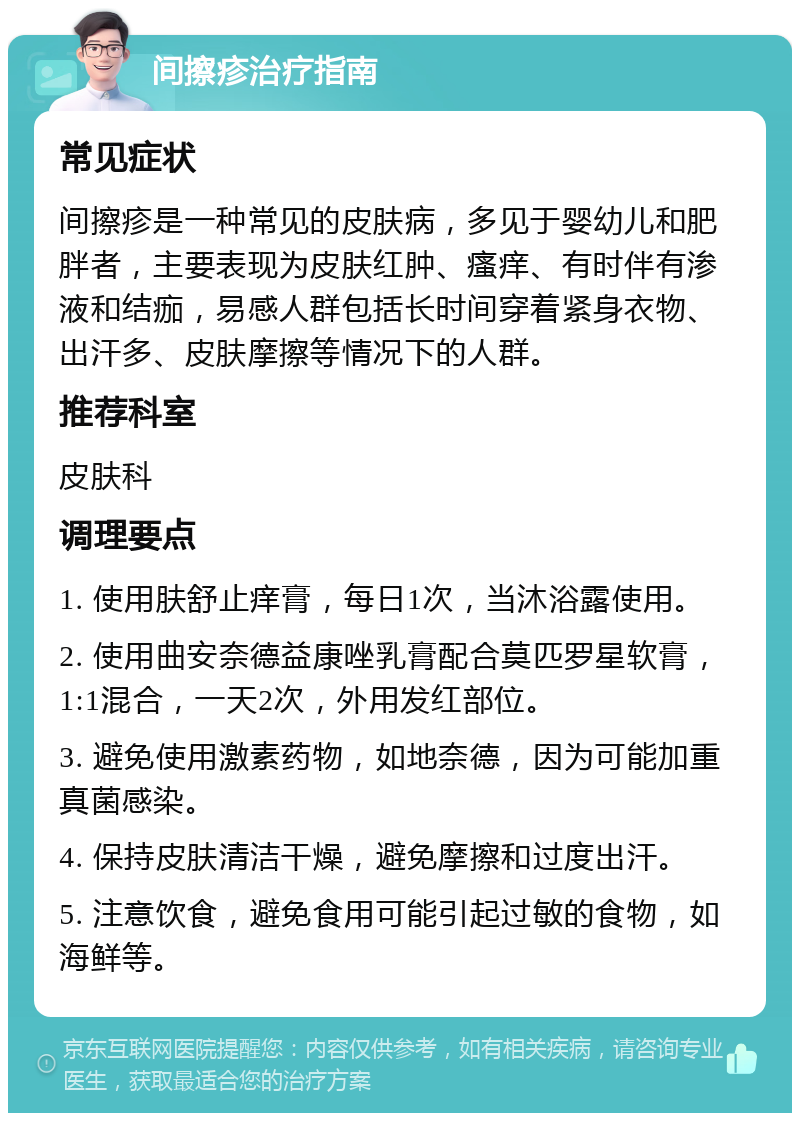 间擦疹治疗指南 常见症状 间擦疹是一种常见的皮肤病，多见于婴幼儿和肥胖者，主要表现为皮肤红肿、瘙痒、有时伴有渗液和结痂，易感人群包括长时间穿着紧身衣物、出汗多、皮肤摩擦等情况下的人群。 推荐科室 皮肤科 调理要点 1. 使用肤舒止痒膏，每日1次，当沐浴露使用。 2. 使用曲安奈德益康唑乳膏配合莫匹罗星软膏，1:1混合，一天2次，外用发红部位。 3. 避免使用激素药物，如地奈德，因为可能加重真菌感染。 4. 保持皮肤清洁干燥，避免摩擦和过度出汗。 5. 注意饮食，避免食用可能引起过敏的食物，如海鲜等。