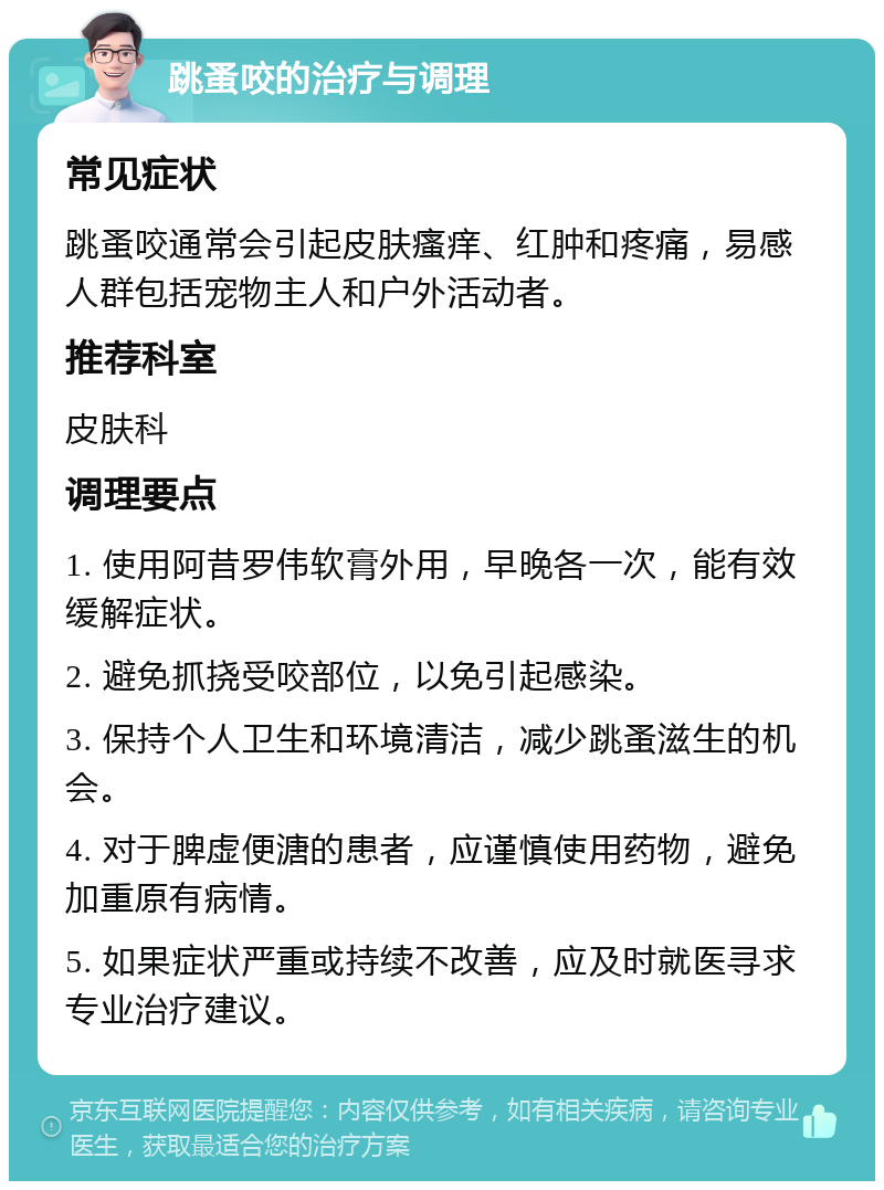 跳蚤咬的治疗与调理 常见症状 跳蚤咬通常会引起皮肤瘙痒、红肿和疼痛，易感人群包括宠物主人和户外活动者。 推荐科室 皮肤科 调理要点 1. 使用阿昔罗伟软膏外用，早晚各一次，能有效缓解症状。 2. 避免抓挠受咬部位，以免引起感染。 3. 保持个人卫生和环境清洁，减少跳蚤滋生的机会。 4. 对于脾虚便溏的患者，应谨慎使用药物，避免加重原有病情。 5. 如果症状严重或持续不改善，应及时就医寻求专业治疗建议。