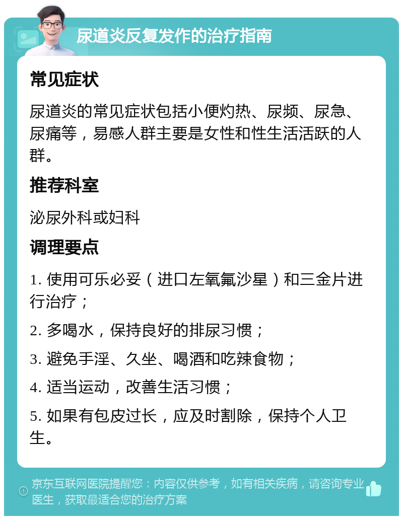 尿道炎反复发作的治疗指南 常见症状 尿道炎的常见症状包括小便灼热、尿频、尿急、尿痛等，易感人群主要是女性和性生活活跃的人群。 推荐科室 泌尿外科或妇科 调理要点 1. 使用可乐必妥（进口左氧氟沙星）和三金片进行治疗； 2. 多喝水，保持良好的排尿习惯； 3. 避免手淫、久坐、喝酒和吃辣食物； 4. 适当运动，改善生活习惯； 5. 如果有包皮过长，应及时割除，保持个人卫生。