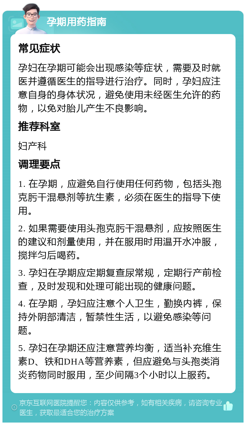 孕期用药指南 常见症状 孕妇在孕期可能会出现感染等症状，需要及时就医并遵循医生的指导进行治疗。同时，孕妇应注意自身的身体状况，避免使用未经医生允许的药物，以免对胎儿产生不良影响。 推荐科室 妇产科 调理要点 1. 在孕期，应避免自行使用任何药物，包括头孢克肟干混悬剂等抗生素，必须在医生的指导下使用。 2. 如果需要使用头孢克肟干混悬剂，应按照医生的建议和剂量使用，并在服用时用温开水冲服，搅拌匀后喝药。 3. 孕妇在孕期应定期复查尿常规，定期行产前检查，及时发现和处理可能出现的健康问题。 4. 在孕期，孕妇应注意个人卫生，勤换内裤，保持外阴部清洁，暂禁性生活，以避免感染等问题。 5. 孕妇在孕期还应注意营养均衡，适当补充维生素D、铁和DHA等营养素，但应避免与头孢类消炎药物同时服用，至少间隔3个小时以上服药。