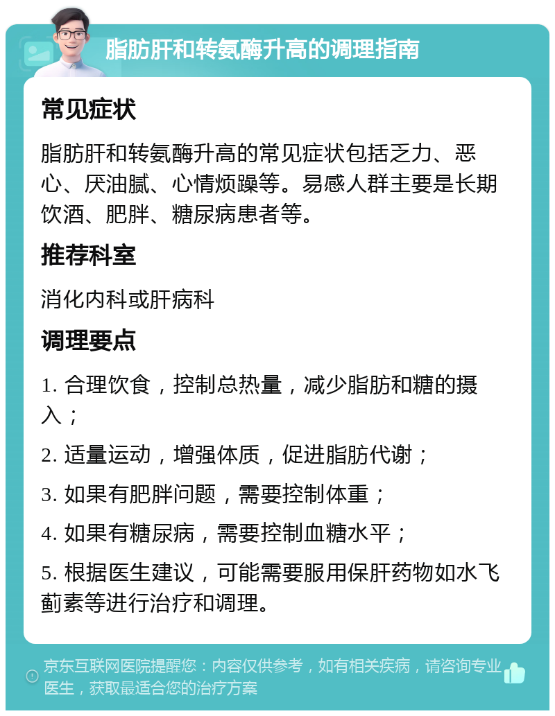 脂肪肝和转氨酶升高的调理指南 常见症状 脂肪肝和转氨酶升高的常见症状包括乏力、恶心、厌油腻、心情烦躁等。易感人群主要是长期饮酒、肥胖、糖尿病患者等。 推荐科室 消化内科或肝病科 调理要点 1. 合理饮食，控制总热量，减少脂肪和糖的摄入； 2. 适量运动，增强体质，促进脂肪代谢； 3. 如果有肥胖问题，需要控制体重； 4. 如果有糖尿病，需要控制血糖水平； 5. 根据医生建议，可能需要服用保肝药物如水飞蓟素等进行治疗和调理。