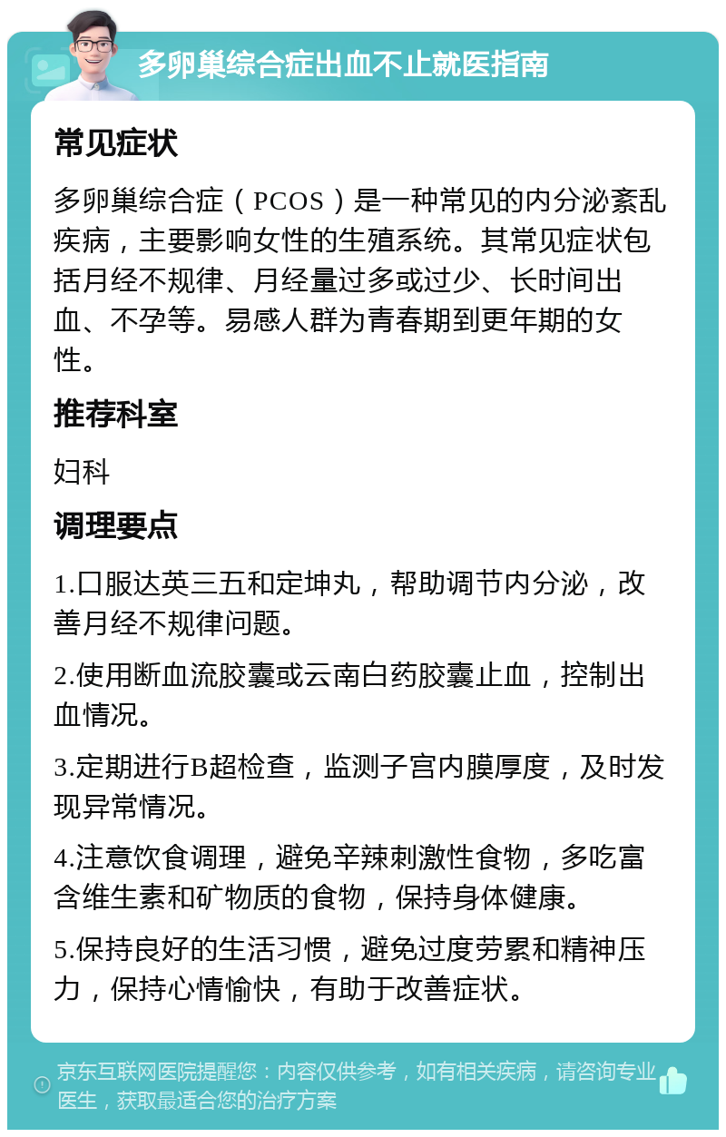 多卵巢综合症出血不止就医指南 常见症状 多卵巢综合症（PCOS）是一种常见的内分泌紊乱疾病，主要影响女性的生殖系统。其常见症状包括月经不规律、月经量过多或过少、长时间出血、不孕等。易感人群为青春期到更年期的女性。 推荐科室 妇科 调理要点 1.口服达英三五和定坤丸，帮助调节内分泌，改善月经不规律问题。 2.使用断血流胶囊或云南白药胶囊止血，控制出血情况。 3.定期进行B超检查，监测子宫内膜厚度，及时发现异常情况。 4.注意饮食调理，避免辛辣刺激性食物，多吃富含维生素和矿物质的食物，保持身体健康。 5.保持良好的生活习惯，避免过度劳累和精神压力，保持心情愉快，有助于改善症状。