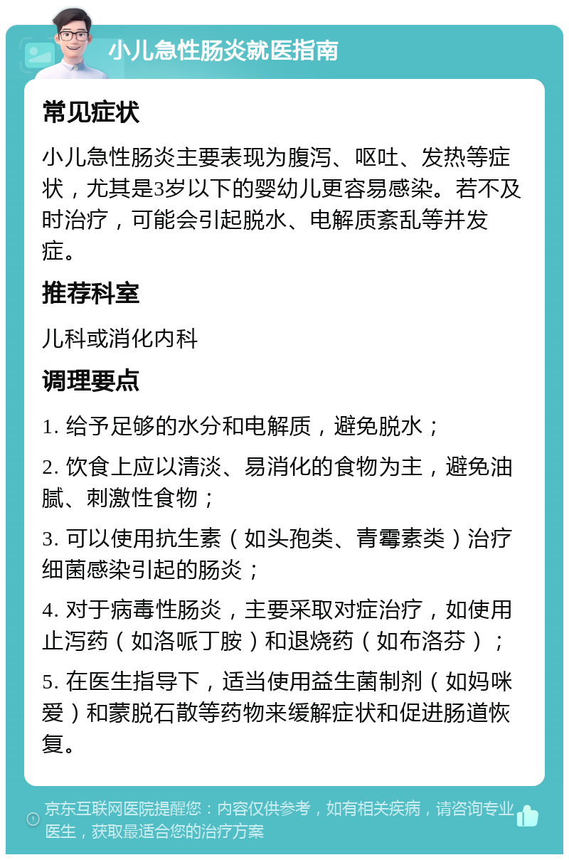 小儿急性肠炎就医指南 常见症状 小儿急性肠炎主要表现为腹泻、呕吐、发热等症状，尤其是3岁以下的婴幼儿更容易感染。若不及时治疗，可能会引起脱水、电解质紊乱等并发症。 推荐科室 儿科或消化内科 调理要点 1. 给予足够的水分和电解质，避免脱水； 2. 饮食上应以清淡、易消化的食物为主，避免油腻、刺激性食物； 3. 可以使用抗生素（如头孢类、青霉素类）治疗细菌感染引起的肠炎； 4. 对于病毒性肠炎，主要采取对症治疗，如使用止泻药（如洛哌丁胺）和退烧药（如布洛芬）； 5. 在医生指导下，适当使用益生菌制剂（如妈咪爱）和蒙脱石散等药物来缓解症状和促进肠道恢复。