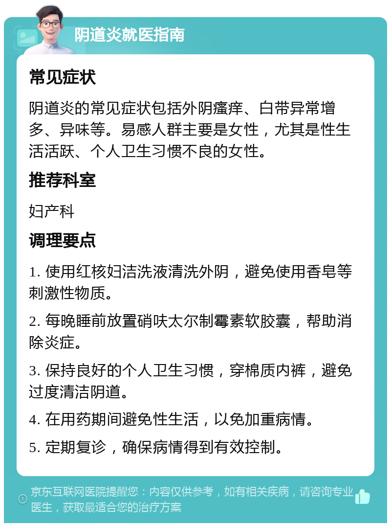 阴道炎就医指南 常见症状 阴道炎的常见症状包括外阴瘙痒、白带异常增多、异味等。易感人群主要是女性，尤其是性生活活跃、个人卫生习惯不良的女性。 推荐科室 妇产科 调理要点 1. 使用红核妇洁洗液清洗外阴，避免使用香皂等刺激性物质。 2. 每晚睡前放置硝呋太尔制霉素软胶囊，帮助消除炎症。 3. 保持良好的个人卫生习惯，穿棉质内裤，避免过度清洁阴道。 4. 在用药期间避免性生活，以免加重病情。 5. 定期复诊，确保病情得到有效控制。