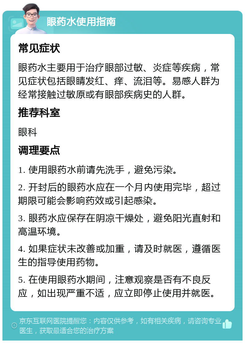 眼药水使用指南 常见症状 眼药水主要用于治疗眼部过敏、炎症等疾病，常见症状包括眼睛发红、痒、流泪等。易感人群为经常接触过敏原或有眼部疾病史的人群。 推荐科室 眼科 调理要点 1. 使用眼药水前请先洗手，避免污染。 2. 开封后的眼药水应在一个月内使用完毕，超过期限可能会影响药效或引起感染。 3. 眼药水应保存在阴凉干燥处，避免阳光直射和高温环境。 4. 如果症状未改善或加重，请及时就医，遵循医生的指导使用药物。 5. 在使用眼药水期间，注意观察是否有不良反应，如出现严重不适，应立即停止使用并就医。