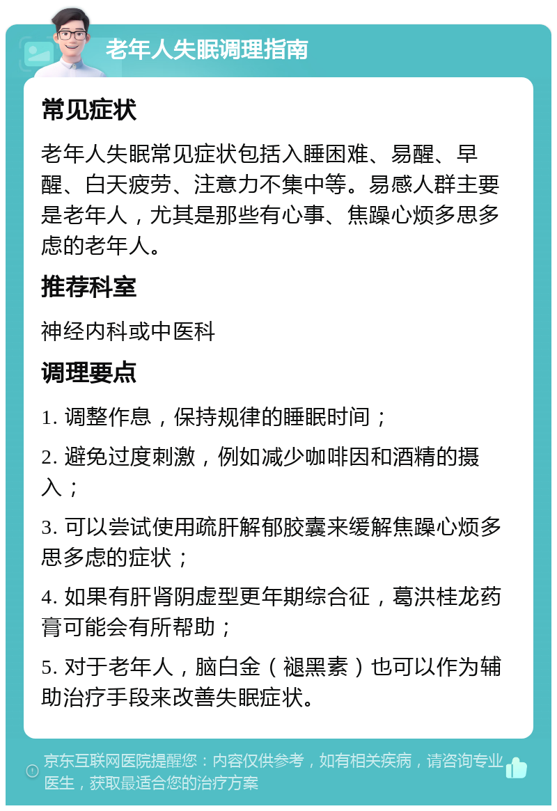 老年人失眠调理指南 常见症状 老年人失眠常见症状包括入睡困难、易醒、早醒、白天疲劳、注意力不集中等。易感人群主要是老年人，尤其是那些有心事、焦躁心烦多思多虑的老年人。 推荐科室 神经内科或中医科 调理要点 1. 调整作息，保持规律的睡眠时间； 2. 避免过度刺激，例如减少咖啡因和酒精的摄入； 3. 可以尝试使用疏肝解郁胶囊来缓解焦躁心烦多思多虑的症状； 4. 如果有肝肾阴虚型更年期综合征，葛洪桂龙药膏可能会有所帮助； 5. 对于老年人，脑白金（褪黑素）也可以作为辅助治疗手段来改善失眠症状。