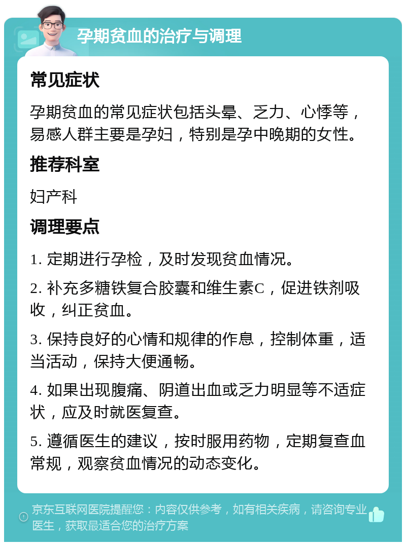 孕期贫血的治疗与调理 常见症状 孕期贫血的常见症状包括头晕、乏力、心悸等，易感人群主要是孕妇，特别是孕中晚期的女性。 推荐科室 妇产科 调理要点 1. 定期进行孕检，及时发现贫血情况。 2. 补充多糖铁复合胶囊和维生素C，促进铁剂吸收，纠正贫血。 3. 保持良好的心情和规律的作息，控制体重，适当活动，保持大便通畅。 4. 如果出现腹痛、阴道出血或乏力明显等不适症状，应及时就医复查。 5. 遵循医生的建议，按时服用药物，定期复查血常规，观察贫血情况的动态变化。