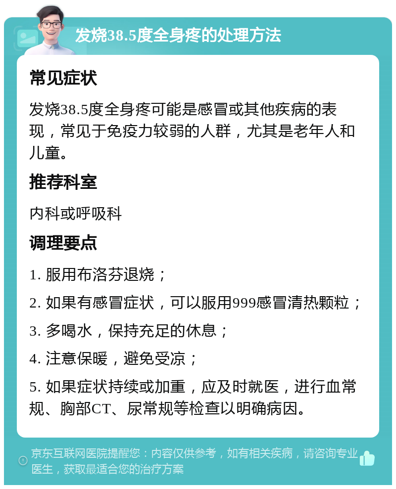 发烧38.5度全身疼的处理方法 常见症状 发烧38.5度全身疼可能是感冒或其他疾病的表现，常见于免疫力较弱的人群，尤其是老年人和儿童。 推荐科室 内科或呼吸科 调理要点 1. 服用布洛芬退烧； 2. 如果有感冒症状，可以服用999感冒清热颗粒； 3. 多喝水，保持充足的休息； 4. 注意保暖，避免受凉； 5. 如果症状持续或加重，应及时就医，进行血常规、胸部CT、尿常规等检查以明确病因。