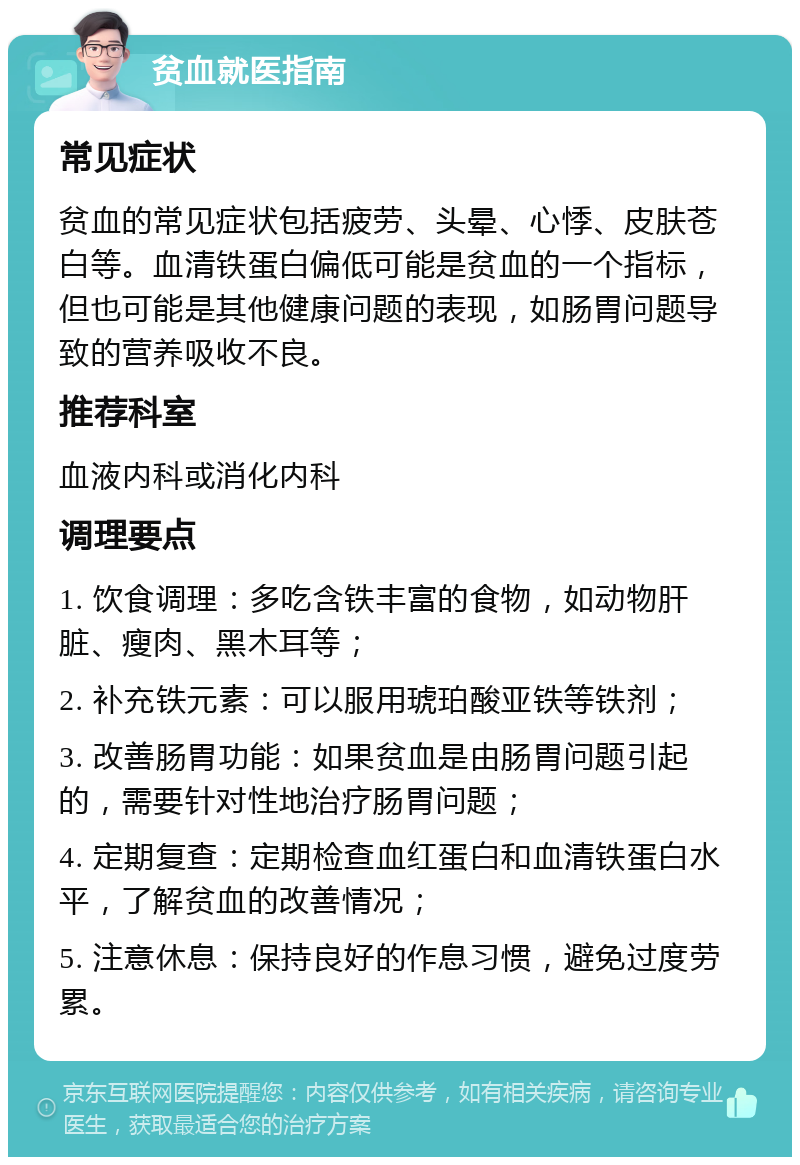 贫血就医指南 常见症状 贫血的常见症状包括疲劳、头晕、心悸、皮肤苍白等。血清铁蛋白偏低可能是贫血的一个指标，但也可能是其他健康问题的表现，如肠胃问题导致的营养吸收不良。 推荐科室 血液内科或消化内科 调理要点 1. 饮食调理：多吃含铁丰富的食物，如动物肝脏、瘦肉、黑木耳等； 2. 补充铁元素：可以服用琥珀酸亚铁等铁剂； 3. 改善肠胃功能：如果贫血是由肠胃问题引起的，需要针对性地治疗肠胃问题； 4. 定期复查：定期检查血红蛋白和血清铁蛋白水平，了解贫血的改善情况； 5. 注意休息：保持良好的作息习惯，避免过度劳累。