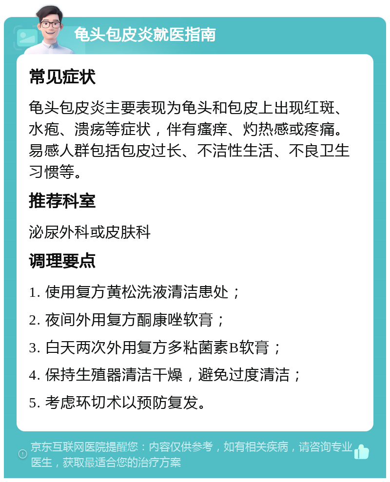 龟头包皮炎就医指南 常见症状 龟头包皮炎主要表现为龟头和包皮上出现红斑、水疱、溃疡等症状，伴有瘙痒、灼热感或疼痛。易感人群包括包皮过长、不洁性生活、不良卫生习惯等。 推荐科室 泌尿外科或皮肤科 调理要点 1. 使用复方黄松洗液清洁患处； 2. 夜间外用复方酮康唑软膏； 3. 白天两次外用复方多粘菌素B软膏； 4. 保持生殖器清洁干燥，避免过度清洁； 5. 考虑环切术以预防复发。