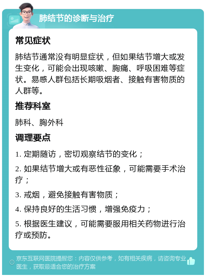 肺结节的诊断与治疗 常见症状 肺结节通常没有明显症状，但如果结节增大或发生变化，可能会出现咳嗽、胸痛、呼吸困难等症状。易感人群包括长期吸烟者、接触有害物质的人群等。 推荐科室 肺科、胸外科 调理要点 1. 定期随访，密切观察结节的变化； 2. 如果结节增大或有恶性征象，可能需要手术治疗； 3. 戒烟，避免接触有害物质； 4. 保持良好的生活习惯，增强免疫力； 5. 根据医生建议，可能需要服用相关药物进行治疗或预防。