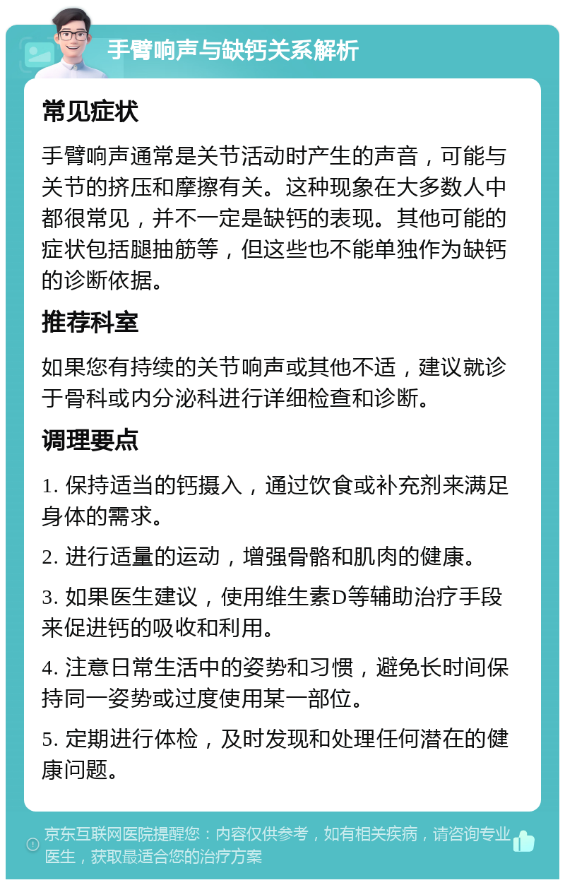 手臂响声与缺钙关系解析 常见症状 手臂响声通常是关节活动时产生的声音，可能与关节的挤压和摩擦有关。这种现象在大多数人中都很常见，并不一定是缺钙的表现。其他可能的症状包括腿抽筋等，但这些也不能单独作为缺钙的诊断依据。 推荐科室 如果您有持续的关节响声或其他不适，建议就诊于骨科或内分泌科进行详细检查和诊断。 调理要点 1. 保持适当的钙摄入，通过饮食或补充剂来满足身体的需求。 2. 进行适量的运动，增强骨骼和肌肉的健康。 3. 如果医生建议，使用维生素D等辅助治疗手段来促进钙的吸收和利用。 4. 注意日常生活中的姿势和习惯，避免长时间保持同一姿势或过度使用某一部位。 5. 定期进行体检，及时发现和处理任何潜在的健康问题。