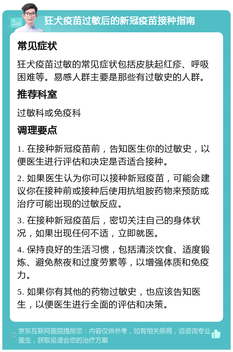 狂犬疫苗过敏后的新冠疫苗接种指南 常见症状 狂犬疫苗过敏的常见症状包括皮肤起红疹、呼吸困难等。易感人群主要是那些有过敏史的人群。 推荐科室 过敏科或免疫科 调理要点 1. 在接种新冠疫苗前，告知医生你的过敏史，以便医生进行评估和决定是否适合接种。 2. 如果医生认为你可以接种新冠疫苗，可能会建议你在接种前或接种后使用抗组胺药物来预防或治疗可能出现的过敏反应。 3. 在接种新冠疫苗后，密切关注自己的身体状况，如果出现任何不适，立即就医。 4. 保持良好的生活习惯，包括清淡饮食、适度锻炼、避免熬夜和过度劳累等，以增强体质和免疫力。 5. 如果你有其他的药物过敏史，也应该告知医生，以便医生进行全面的评估和决策。