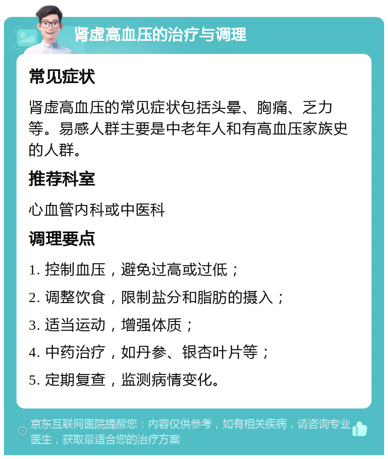 肾虚高血压的治疗与调理 常见症状 肾虚高血压的常见症状包括头晕、胸痛、乏力等。易感人群主要是中老年人和有高血压家族史的人群。 推荐科室 心血管内科或中医科 调理要点 1. 控制血压，避免过高或过低； 2. 调整饮食，限制盐分和脂肪的摄入； 3. 适当运动，增强体质； 4. 中药治疗，如丹参、银杏叶片等； 5. 定期复查，监测病情变化。