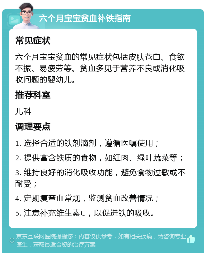 六个月宝宝贫血补铁指南 常见症状 六个月宝宝贫血的常见症状包括皮肤苍白、食欲不振、易疲劳等。贫血多见于营养不良或消化吸收问题的婴幼儿。 推荐科室 儿科 调理要点 1. 选择合适的铁剂滴剂，遵循医嘱使用； 2. 提供富含铁质的食物，如红肉、绿叶蔬菜等； 3. 维持良好的消化吸收功能，避免食物过敏或不耐受； 4. 定期复查血常规，监测贫血改善情况； 5. 注意补充维生素C，以促进铁的吸收。