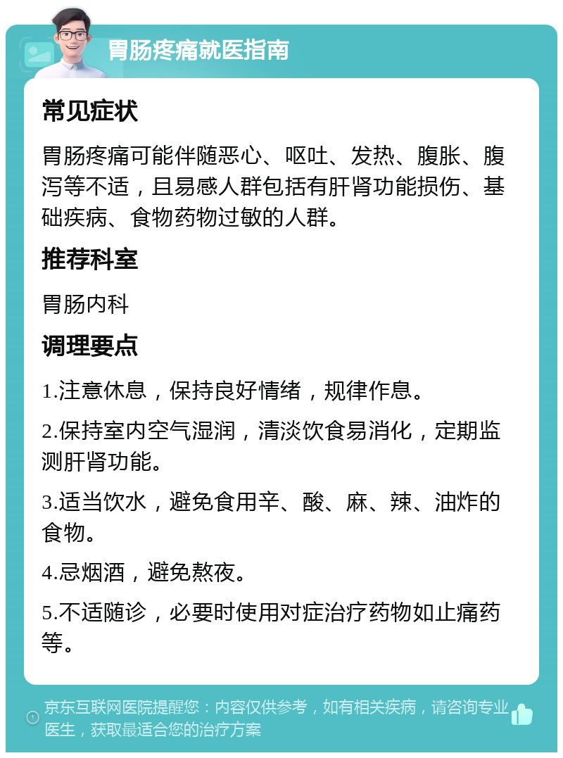 胃肠疼痛就医指南 常见症状 胃肠疼痛可能伴随恶心、呕吐、发热、腹胀、腹泻等不适，且易感人群包括有肝肾功能损伤、基础疾病、食物药物过敏的人群。 推荐科室 胃肠内科 调理要点 1.注意休息，保持良好情绪，规律作息。 2.保持室内空气湿润，清淡饮食易消化，定期监测肝肾功能。 3.适当饮水，避免食用辛、酸、麻、辣、油炸的食物。 4.忌烟酒，避免熬夜。 5.不适随诊，必要时使用对症治疗药物如止痛药等。