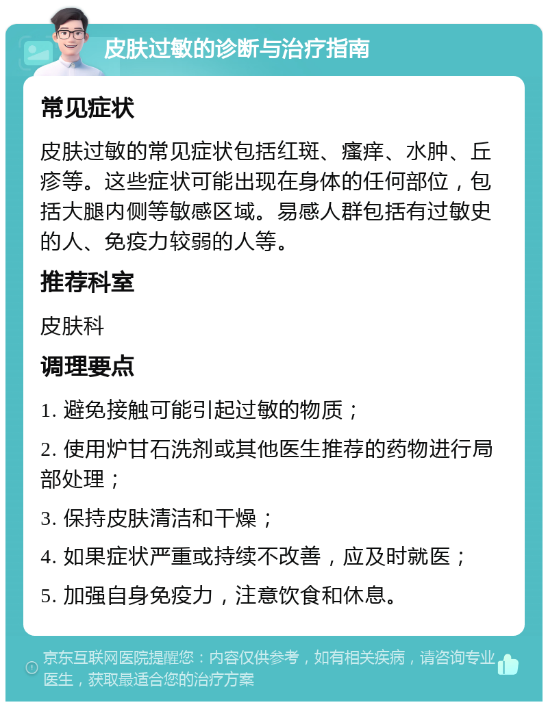 皮肤过敏的诊断与治疗指南 常见症状 皮肤过敏的常见症状包括红斑、瘙痒、水肿、丘疹等。这些症状可能出现在身体的任何部位，包括大腿内侧等敏感区域。易感人群包括有过敏史的人、免疫力较弱的人等。 推荐科室 皮肤科 调理要点 1. 避免接触可能引起过敏的物质； 2. 使用炉甘石洗剂或其他医生推荐的药物进行局部处理； 3. 保持皮肤清洁和干燥； 4. 如果症状严重或持续不改善，应及时就医； 5. 加强自身免疫力，注意饮食和休息。