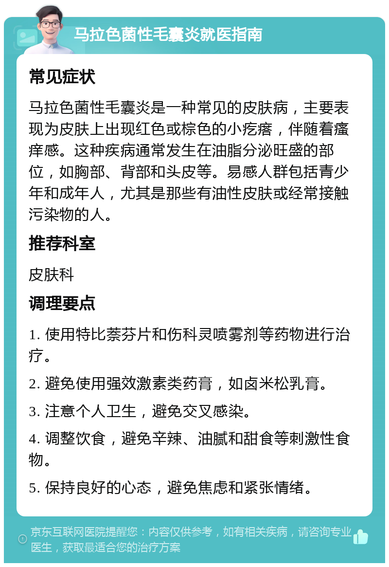 马拉色菌性毛囊炎就医指南 常见症状 马拉色菌性毛囊炎是一种常见的皮肤病，主要表现为皮肤上出现红色或棕色的小疙瘩，伴随着瘙痒感。这种疾病通常发生在油脂分泌旺盛的部位，如胸部、背部和头皮等。易感人群包括青少年和成年人，尤其是那些有油性皮肤或经常接触污染物的人。 推荐科室 皮肤科 调理要点 1. 使用特比萘芬片和伤科灵喷雾剂等药物进行治疗。 2. 避免使用强效激素类药膏，如卤米松乳膏。 3. 注意个人卫生，避免交叉感染。 4. 调整饮食，避免辛辣、油腻和甜食等刺激性食物。 5. 保持良好的心态，避免焦虑和紧张情绪。