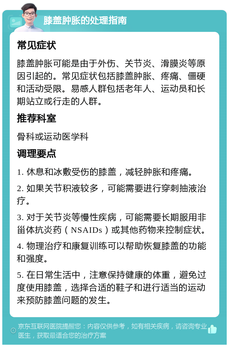 膝盖肿胀的处理指南 常见症状 膝盖肿胀可能是由于外伤、关节炎、滑膜炎等原因引起的。常见症状包括膝盖肿胀、疼痛、僵硬和活动受限。易感人群包括老年人、运动员和长期站立或行走的人群。 推荐科室 骨科或运动医学科 调理要点 1. 休息和冰敷受伤的膝盖，减轻肿胀和疼痛。 2. 如果关节积液较多，可能需要进行穿刺抽液治疗。 3. 对于关节炎等慢性疾病，可能需要长期服用非甾体抗炎药（NSAIDs）或其他药物来控制症状。 4. 物理治疗和康复训练可以帮助恢复膝盖的功能和强度。 5. 在日常生活中，注意保持健康的体重，避免过度使用膝盖，选择合适的鞋子和进行适当的运动来预防膝盖问题的发生。