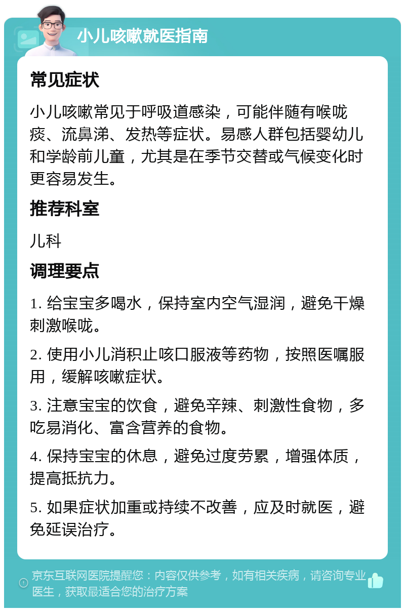 小儿咳嗽就医指南 常见症状 小儿咳嗽常见于呼吸道感染，可能伴随有喉咙痰、流鼻涕、发热等症状。易感人群包括婴幼儿和学龄前儿童，尤其是在季节交替或气候变化时更容易发生。 推荐科室 儿科 调理要点 1. 给宝宝多喝水，保持室内空气湿润，避免干燥刺激喉咙。 2. 使用小儿消积止咳口服液等药物，按照医嘱服用，缓解咳嗽症状。 3. 注意宝宝的饮食，避免辛辣、刺激性食物，多吃易消化、富含营养的食物。 4. 保持宝宝的休息，避免过度劳累，增强体质，提高抵抗力。 5. 如果症状加重或持续不改善，应及时就医，避免延误治疗。