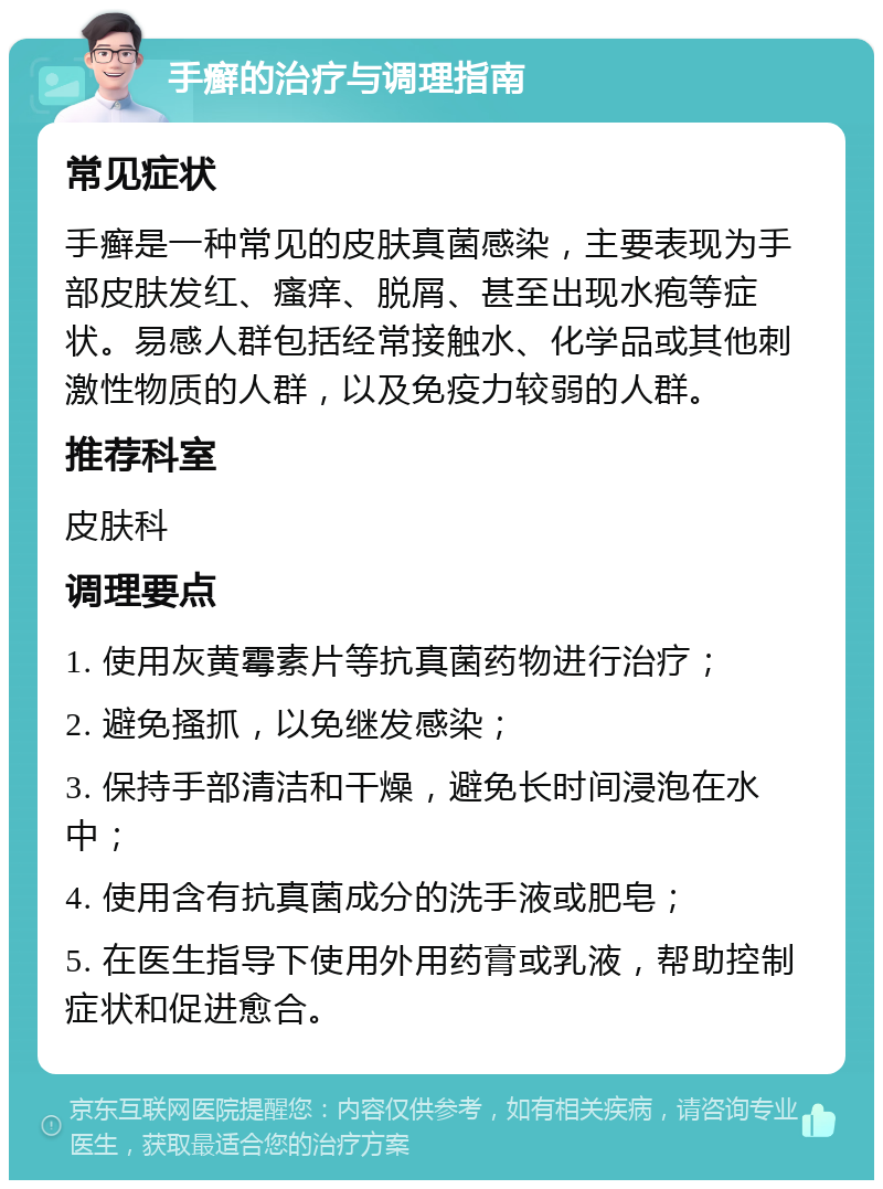 手癣的治疗与调理指南 常见症状 手癣是一种常见的皮肤真菌感染，主要表现为手部皮肤发红、瘙痒、脱屑、甚至出现水疱等症状。易感人群包括经常接触水、化学品或其他刺激性物质的人群，以及免疫力较弱的人群。 推荐科室 皮肤科 调理要点 1. 使用灰黄霉素片等抗真菌药物进行治疗； 2. 避免搔抓，以免继发感染； 3. 保持手部清洁和干燥，避免长时间浸泡在水中； 4. 使用含有抗真菌成分的洗手液或肥皂； 5. 在医生指导下使用外用药膏或乳液，帮助控制症状和促进愈合。