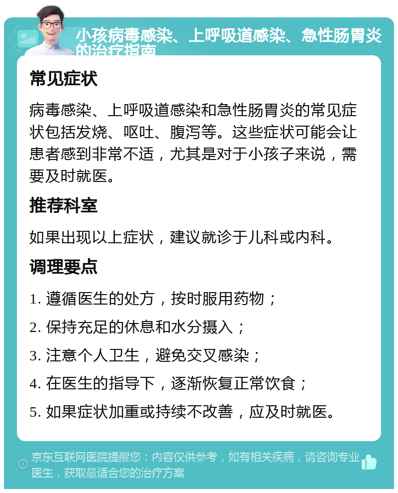 小孩病毒感染、上呼吸道感染、急性肠胃炎的治疗指南 常见症状 病毒感染、上呼吸道感染和急性肠胃炎的常见症状包括发烧、呕吐、腹泻等。这些症状可能会让患者感到非常不适，尤其是对于小孩子来说，需要及时就医。 推荐科室 如果出现以上症状，建议就诊于儿科或内科。 调理要点 1. 遵循医生的处方，按时服用药物； 2. 保持充足的休息和水分摄入； 3. 注意个人卫生，避免交叉感染； 4. 在医生的指导下，逐渐恢复正常饮食； 5. 如果症状加重或持续不改善，应及时就医。