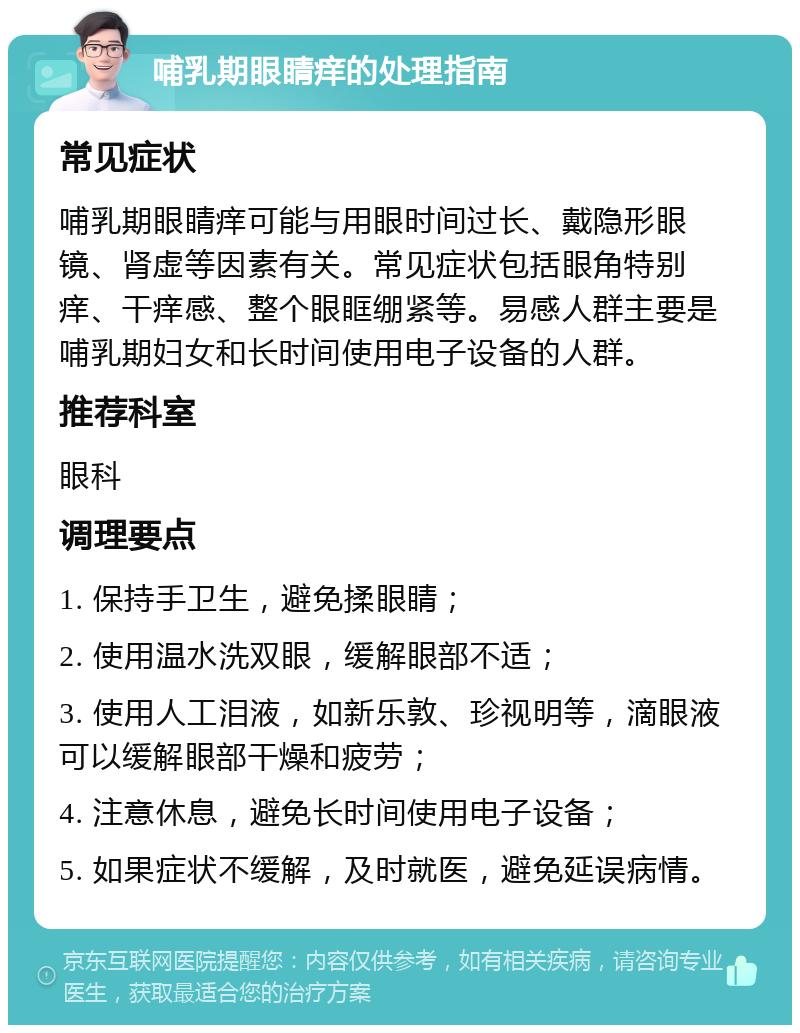 哺乳期眼睛痒的处理指南 常见症状 哺乳期眼睛痒可能与用眼时间过长、戴隐形眼镜、肾虚等因素有关。常见症状包括眼角特别痒、干痒感、整个眼眶绷紧等。易感人群主要是哺乳期妇女和长时间使用电子设备的人群。 推荐科室 眼科 调理要点 1. 保持手卫生，避免揉眼睛； 2. 使用温水洗双眼，缓解眼部不适； 3. 使用人工泪液，如新乐敦、珍视明等，滴眼液可以缓解眼部干燥和疲劳； 4. 注意休息，避免长时间使用电子设备； 5. 如果症状不缓解，及时就医，避免延误病情。