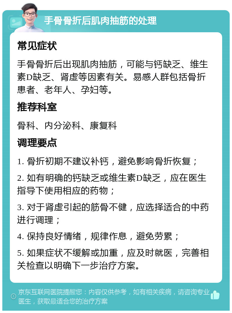 手骨骨折后肌肉抽筋的处理 常见症状 手骨骨折后出现肌肉抽筋，可能与钙缺乏、维生素D缺乏、肾虚等因素有关。易感人群包括骨折患者、老年人、孕妇等。 推荐科室 骨科、内分泌科、康复科 调理要点 1. 骨折初期不建议补钙，避免影响骨折恢复； 2. 如有明确的钙缺乏或维生素D缺乏，应在医生指导下使用相应的药物； 3. 对于肾虚引起的筋骨不健，应选择适合的中药进行调理； 4. 保持良好情绪，规律作息，避免劳累； 5. 如果症状不缓解或加重，应及时就医，完善相关检查以明确下一步治疗方案。