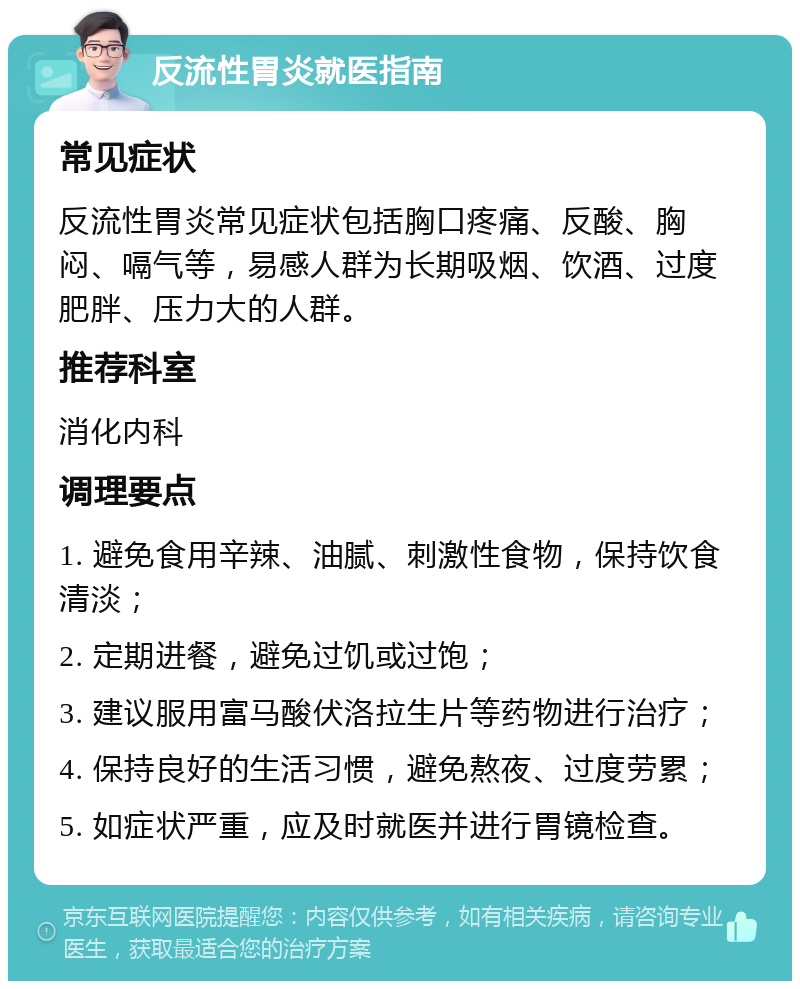 反流性胃炎就医指南 常见症状 反流性胃炎常见症状包括胸口疼痛、反酸、胸闷、嗝气等，易感人群为长期吸烟、饮酒、过度肥胖、压力大的人群。 推荐科室 消化内科 调理要点 1. 避免食用辛辣、油腻、刺激性食物，保持饮食清淡； 2. 定期进餐，避免过饥或过饱； 3. 建议服用富马酸伏洛拉生片等药物进行治疗； 4. 保持良好的生活习惯，避免熬夜、过度劳累； 5. 如症状严重，应及时就医并进行胃镜检查。