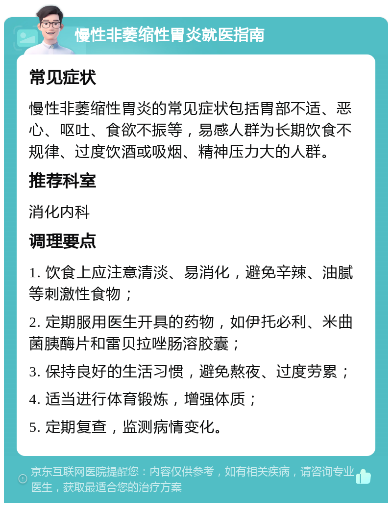 慢性非萎缩性胃炎就医指南 常见症状 慢性非萎缩性胃炎的常见症状包括胃部不适、恶心、呕吐、食欲不振等，易感人群为长期饮食不规律、过度饮酒或吸烟、精神压力大的人群。 推荐科室 消化内科 调理要点 1. 饮食上应注意清淡、易消化，避免辛辣、油腻等刺激性食物； 2. 定期服用医生开具的药物，如伊托必利、米曲菌胰酶片和雷贝拉唑肠溶胶囊； 3. 保持良好的生活习惯，避免熬夜、过度劳累； 4. 适当进行体育锻炼，增强体质； 5. 定期复查，监测病情变化。