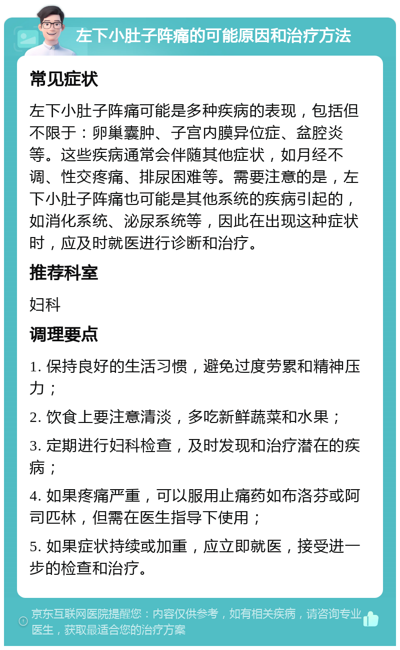 左下小肚子阵痛的可能原因和治疗方法 常见症状 左下小肚子阵痛可能是多种疾病的表现，包括但不限于：卵巢囊肿、子宫内膜异位症、盆腔炎等。这些疾病通常会伴随其他症状，如月经不调、性交疼痛、排尿困难等。需要注意的是，左下小肚子阵痛也可能是其他系统的疾病引起的，如消化系统、泌尿系统等，因此在出现这种症状时，应及时就医进行诊断和治疗。 推荐科室 妇科 调理要点 1. 保持良好的生活习惯，避免过度劳累和精神压力； 2. 饮食上要注意清淡，多吃新鲜蔬菜和水果； 3. 定期进行妇科检查，及时发现和治疗潜在的疾病； 4. 如果疼痛严重，可以服用止痛药如布洛芬或阿司匹林，但需在医生指导下使用； 5. 如果症状持续或加重，应立即就医，接受进一步的检查和治疗。