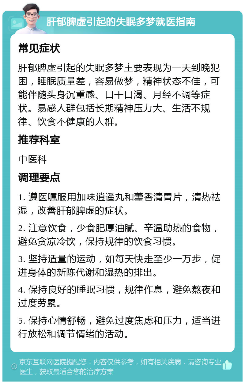 肝郁脾虚引起的失眠多梦就医指南 常见症状 肝郁脾虚引起的失眠多梦主要表现为一天到晚犯困，睡眠质量差，容易做梦，精神状态不佳，可能伴随头身沉重感、口干口渴、月经不调等症状。易感人群包括长期精神压力大、生活不规律、饮食不健康的人群。 推荐科室 中医科 调理要点 1. 遵医嘱服用加味逍遥丸和藿香清胃片，清热祛湿，改善肝郁脾虚的症状。 2. 注意饮食，少食肥厚油腻、辛温助热的食物，避免贪凉冷饮，保持规律的饮食习惯。 3. 坚持适量的运动，如每天快走至少一万步，促进身体的新陈代谢和湿热的排出。 4. 保持良好的睡眠习惯，规律作息，避免熬夜和过度劳累。 5. 保持心情舒畅，避免过度焦虑和压力，适当进行放松和调节情绪的活动。