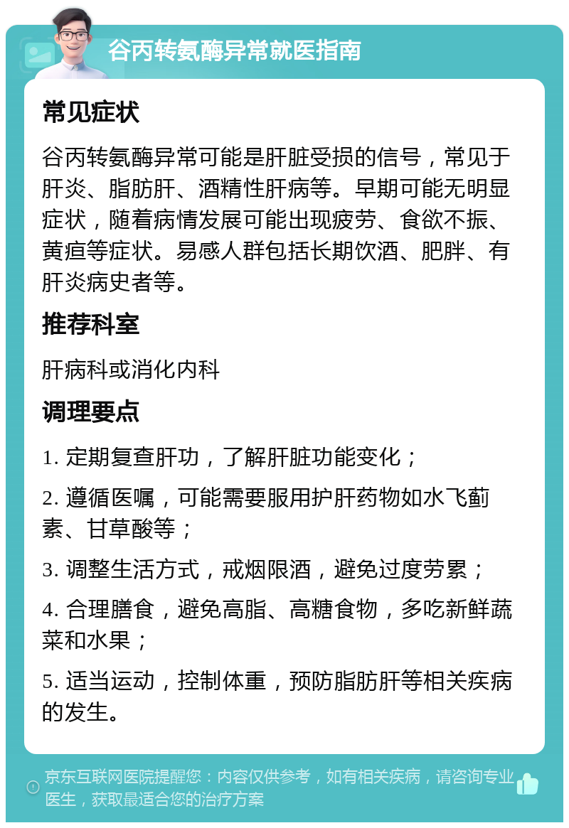 谷丙转氨酶异常就医指南 常见症状 谷丙转氨酶异常可能是肝脏受损的信号，常见于肝炎、脂肪肝、酒精性肝病等。早期可能无明显症状，随着病情发展可能出现疲劳、食欲不振、黄疸等症状。易感人群包括长期饮酒、肥胖、有肝炎病史者等。 推荐科室 肝病科或消化内科 调理要点 1. 定期复查肝功，了解肝脏功能变化； 2. 遵循医嘱，可能需要服用护肝药物如水飞蓟素、甘草酸等； 3. 调整生活方式，戒烟限酒，避免过度劳累； 4. 合理膳食，避免高脂、高糖食物，多吃新鲜蔬菜和水果； 5. 适当运动，控制体重，预防脂肪肝等相关疾病的发生。