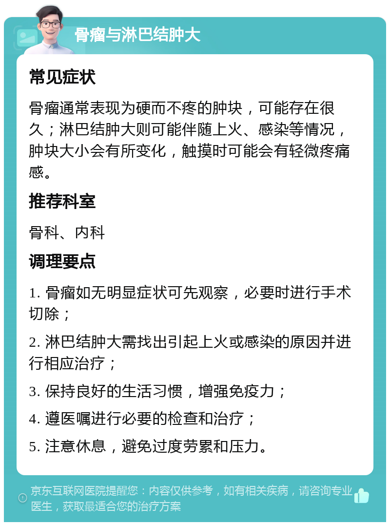 骨瘤与淋巴结肿大 常见症状 骨瘤通常表现为硬而不疼的肿块，可能存在很久；淋巴结肿大则可能伴随上火、感染等情况，肿块大小会有所变化，触摸时可能会有轻微疼痛感。 推荐科室 骨科、内科 调理要点 1. 骨瘤如无明显症状可先观察，必要时进行手术切除； 2. 淋巴结肿大需找出引起上火或感染的原因并进行相应治疗； 3. 保持良好的生活习惯，增强免疫力； 4. 遵医嘱进行必要的检查和治疗； 5. 注意休息，避免过度劳累和压力。