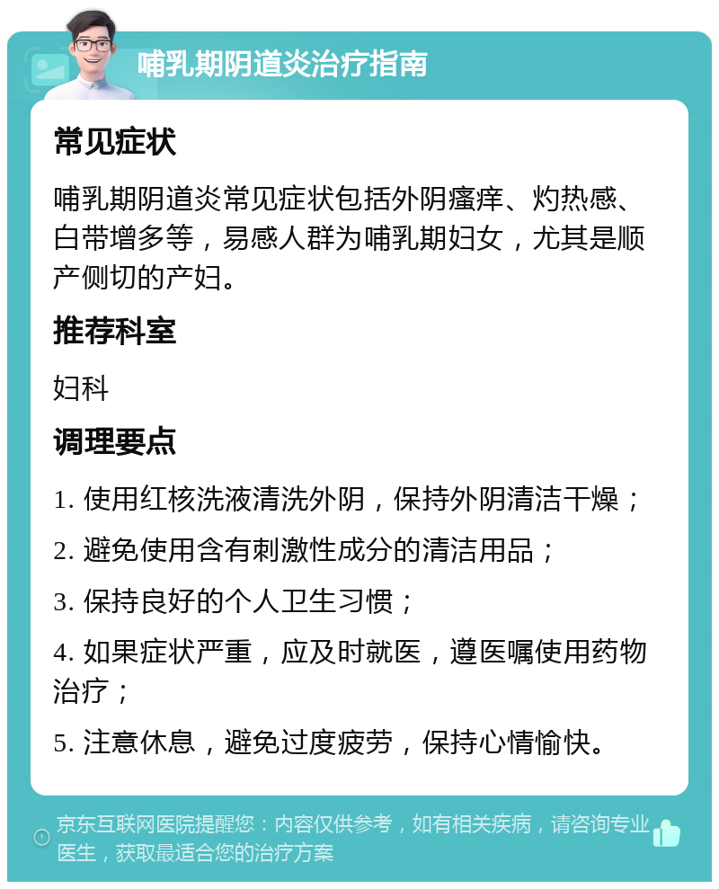 哺乳期阴道炎治疗指南 常见症状 哺乳期阴道炎常见症状包括外阴瘙痒、灼热感、白带增多等，易感人群为哺乳期妇女，尤其是顺产侧切的产妇。 推荐科室 妇科 调理要点 1. 使用红核洗液清洗外阴，保持外阴清洁干燥； 2. 避免使用含有刺激性成分的清洁用品； 3. 保持良好的个人卫生习惯； 4. 如果症状严重，应及时就医，遵医嘱使用药物治疗； 5. 注意休息，避免过度疲劳，保持心情愉快。