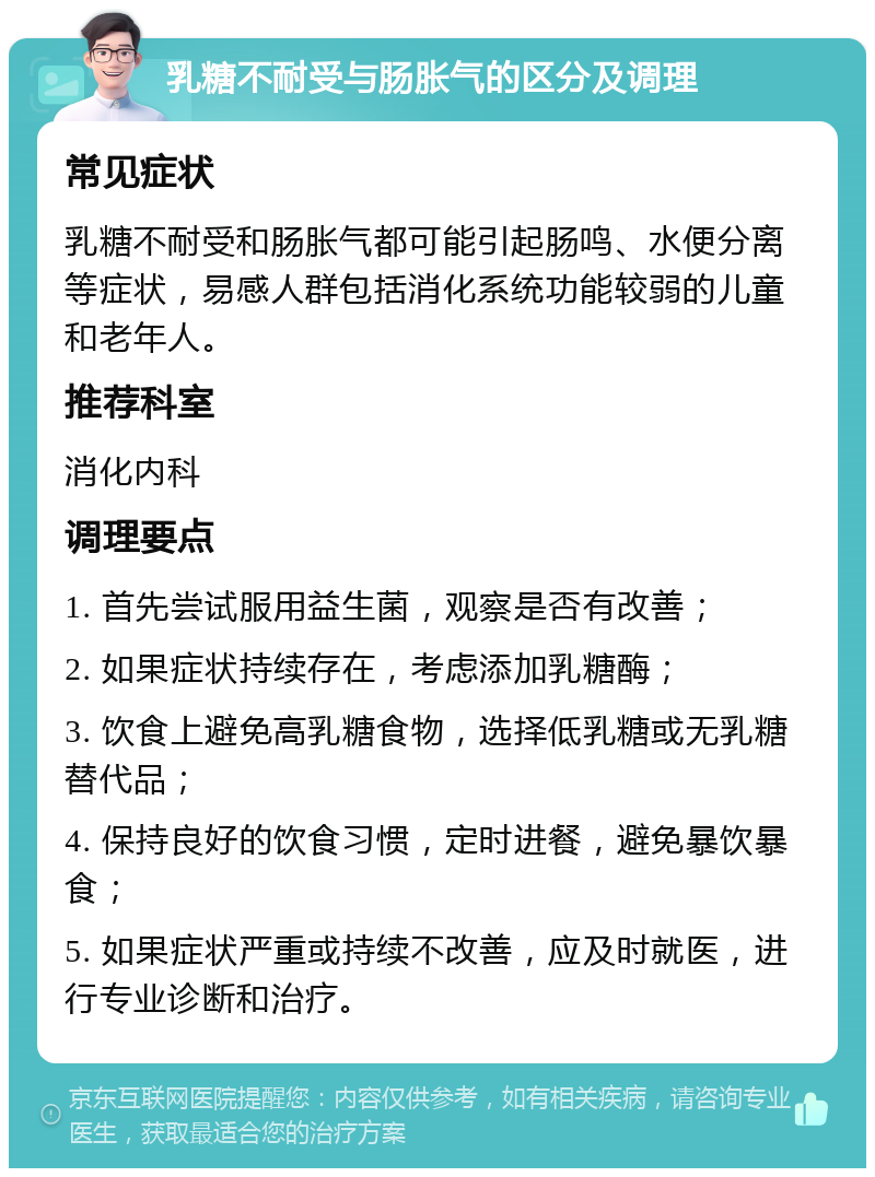 乳糖不耐受与肠胀气的区分及调理 常见症状 乳糖不耐受和肠胀气都可能引起肠鸣、水便分离等症状，易感人群包括消化系统功能较弱的儿童和老年人。 推荐科室 消化内科 调理要点 1. 首先尝试服用益生菌，观察是否有改善； 2. 如果症状持续存在，考虑添加乳糖酶； 3. 饮食上避免高乳糖食物，选择低乳糖或无乳糖替代品； 4. 保持良好的饮食习惯，定时进餐，避免暴饮暴食； 5. 如果症状严重或持续不改善，应及时就医，进行专业诊断和治疗。