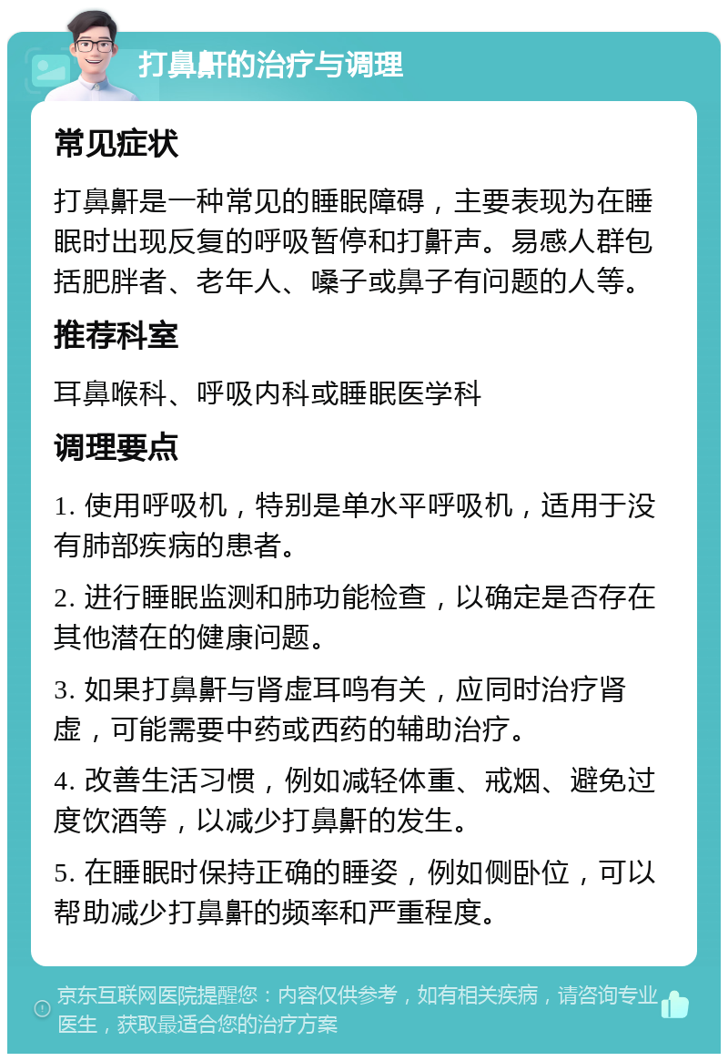 打鼻鼾的治疗与调理 常见症状 打鼻鼾是一种常见的睡眠障碍，主要表现为在睡眠时出现反复的呼吸暂停和打鼾声。易感人群包括肥胖者、老年人、嗓子或鼻子有问题的人等。 推荐科室 耳鼻喉科、呼吸内科或睡眠医学科 调理要点 1. 使用呼吸机，特别是单水平呼吸机，适用于没有肺部疾病的患者。 2. 进行睡眠监测和肺功能检查，以确定是否存在其他潜在的健康问题。 3. 如果打鼻鼾与肾虚耳鸣有关，应同时治疗肾虚，可能需要中药或西药的辅助治疗。 4. 改善生活习惯，例如减轻体重、戒烟、避免过度饮酒等，以减少打鼻鼾的发生。 5. 在睡眠时保持正确的睡姿，例如侧卧位，可以帮助减少打鼻鼾的频率和严重程度。