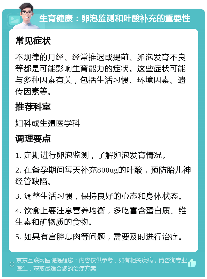 生育健康：卵泡监测和叶酸补充的重要性 常见症状 不规律的月经、经常推迟或提前、卵泡发育不良等都是可能影响生育能力的症状。这些症状可能与多种因素有关，包括生活习惯、环境因素、遗传因素等。 推荐科室 妇科或生殖医学科 调理要点 1. 定期进行卵泡监测，了解卵泡发育情况。 2. 在备孕期间每天补充800ug的叶酸，预防胎儿神经管缺陷。 3. 调整生活习惯，保持良好的心态和身体状态。 4. 饮食上要注意营养均衡，多吃富含蛋白质、维生素和矿物质的食物。 5. 如果有宫腔息肉等问题，需要及时进行治疗。