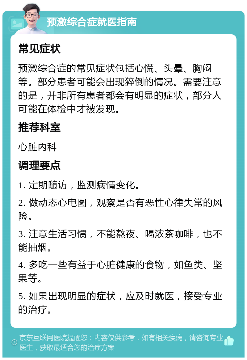 预激综合症就医指南 常见症状 预激综合症的常见症状包括心慌、头晕、胸闷等。部分患者可能会出现猝倒的情况。需要注意的是，并非所有患者都会有明显的症状，部分人可能在体检中才被发现。 推荐科室 心脏内科 调理要点 1. 定期随访，监测病情变化。 2. 做动态心电图，观察是否有恶性心律失常的风险。 3. 注意生活习惯，不能熬夜、喝浓茶咖啡，也不能抽烟。 4. 多吃一些有益于心脏健康的食物，如鱼类、坚果等。 5. 如果出现明显的症状，应及时就医，接受专业的治疗。