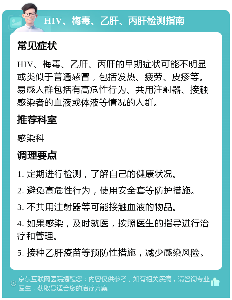 HIV、梅毒、乙肝、丙肝检测指南 常见症状 HIV、梅毒、乙肝、丙肝的早期症状可能不明显或类似于普通感冒，包括发热、疲劳、皮疹等。易感人群包括有高危性行为、共用注射器、接触感染者的血液或体液等情况的人群。 推荐科室 感染科 调理要点 1. 定期进行检测，了解自己的健康状况。 2. 避免高危性行为，使用安全套等防护措施。 3. 不共用注射器等可能接触血液的物品。 4. 如果感染，及时就医，按照医生的指导进行治疗和管理。 5. 接种乙肝疫苗等预防性措施，减少感染风险。