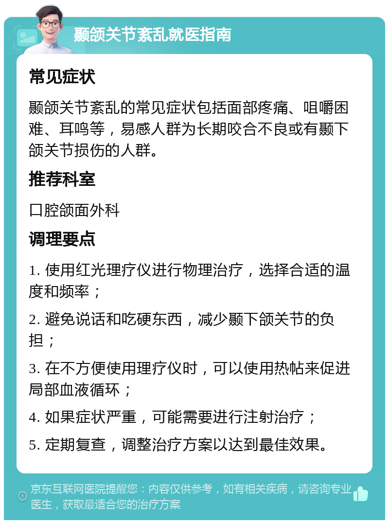 颞颌关节紊乱就医指南 常见症状 颞颌关节紊乱的常见症状包括面部疼痛、咀嚼困难、耳鸣等，易感人群为长期咬合不良或有颞下颌关节损伤的人群。 推荐科室 口腔颌面外科 调理要点 1. 使用红光理疗仪进行物理治疗，选择合适的温度和频率； 2. 避免说话和吃硬东西，减少颞下颌关节的负担； 3. 在不方便使用理疗仪时，可以使用热帖来促进局部血液循环； 4. 如果症状严重，可能需要进行注射治疗； 5. 定期复查，调整治疗方案以达到最佳效果。