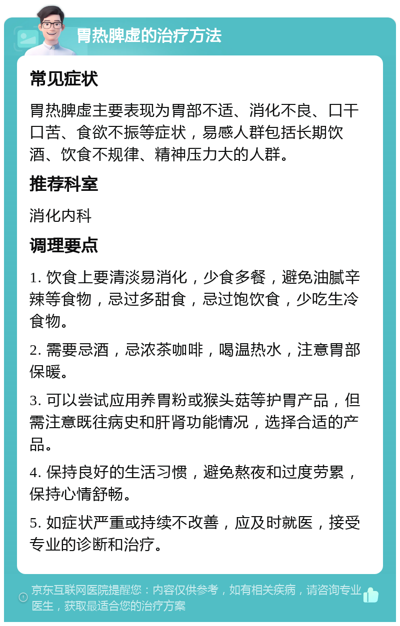 胃热脾虚的治疗方法 常见症状 胃热脾虚主要表现为胃部不适、消化不良、口干口苦、食欲不振等症状，易感人群包括长期饮酒、饮食不规律、精神压力大的人群。 推荐科室 消化内科 调理要点 1. 饮食上要清淡易消化，少食多餐，避免油腻辛辣等食物，忌过多甜食，忌过饱饮食，少吃生冷食物。 2. 需要忌酒，忌浓茶咖啡，喝温热水，注意胃部保暖。 3. 可以尝试应用养胃粉或猴头菇等护胃产品，但需注意既往病史和肝肾功能情况，选择合适的产品。 4. 保持良好的生活习惯，避免熬夜和过度劳累，保持心情舒畅。 5. 如症状严重或持续不改善，应及时就医，接受专业的诊断和治疗。