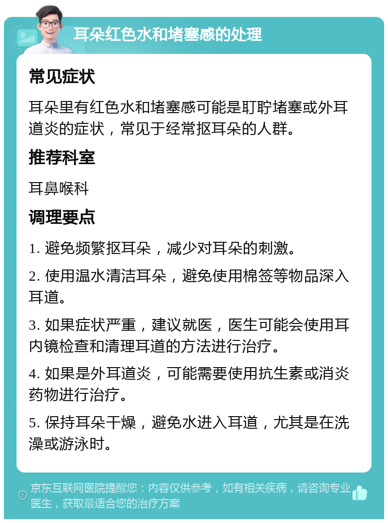 耳朵红色水和堵塞感的处理 常见症状 耳朵里有红色水和堵塞感可能是耵聍堵塞或外耳道炎的症状，常见于经常抠耳朵的人群。 推荐科室 耳鼻喉科 调理要点 1. 避免频繁抠耳朵，减少对耳朵的刺激。 2. 使用温水清洁耳朵，避免使用棉签等物品深入耳道。 3. 如果症状严重，建议就医，医生可能会使用耳内镜检查和清理耳道的方法进行治疗。 4. 如果是外耳道炎，可能需要使用抗生素或消炎药物进行治疗。 5. 保持耳朵干燥，避免水进入耳道，尤其是在洗澡或游泳时。