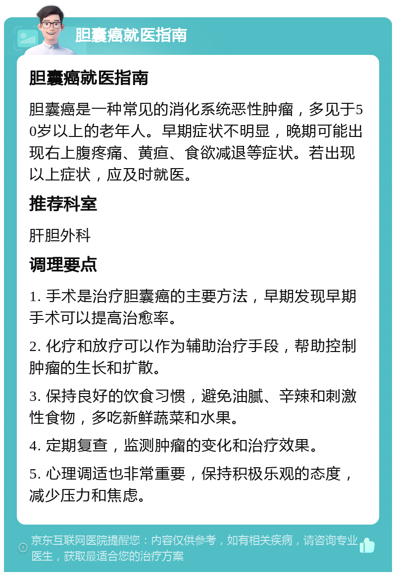 胆囊癌就医指南 胆囊癌就医指南 胆囊癌是一种常见的消化系统恶性肿瘤，多见于50岁以上的老年人。早期症状不明显，晚期可能出现右上腹疼痛、黄疸、食欲减退等症状。若出现以上症状，应及时就医。 推荐科室 肝胆外科 调理要点 1. 手术是治疗胆囊癌的主要方法，早期发现早期手术可以提高治愈率。 2. 化疗和放疗可以作为辅助治疗手段，帮助控制肿瘤的生长和扩散。 3. 保持良好的饮食习惯，避免油腻、辛辣和刺激性食物，多吃新鲜蔬菜和水果。 4. 定期复查，监测肿瘤的变化和治疗效果。 5. 心理调适也非常重要，保持积极乐观的态度，减少压力和焦虑。