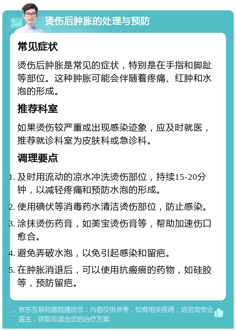 烫伤后肿胀的处理与预防 常见症状 烫伤后肿胀是常见的症状，特别是在手指和脚趾等部位。这种肿胀可能会伴随着疼痛、红肿和水泡的形成。 推荐科室 如果烫伤较严重或出现感染迹象，应及时就医，推荐就诊科室为皮肤科或急诊科。 调理要点 及时用流动的凉水冲洗烫伤部位，持续15-20分钟，以减轻疼痛和预防水泡的形成。 使用碘伏等消毒药水清洁烫伤部位，防止感染。 涂抹烫伤药膏，如美宝烫伤膏等，帮助加速伤口愈合。 避免弄破水泡，以免引起感染和留疤。 在肿胀消退后，可以使用抗瘢痕的药物，如硅胶等，预防留疤。