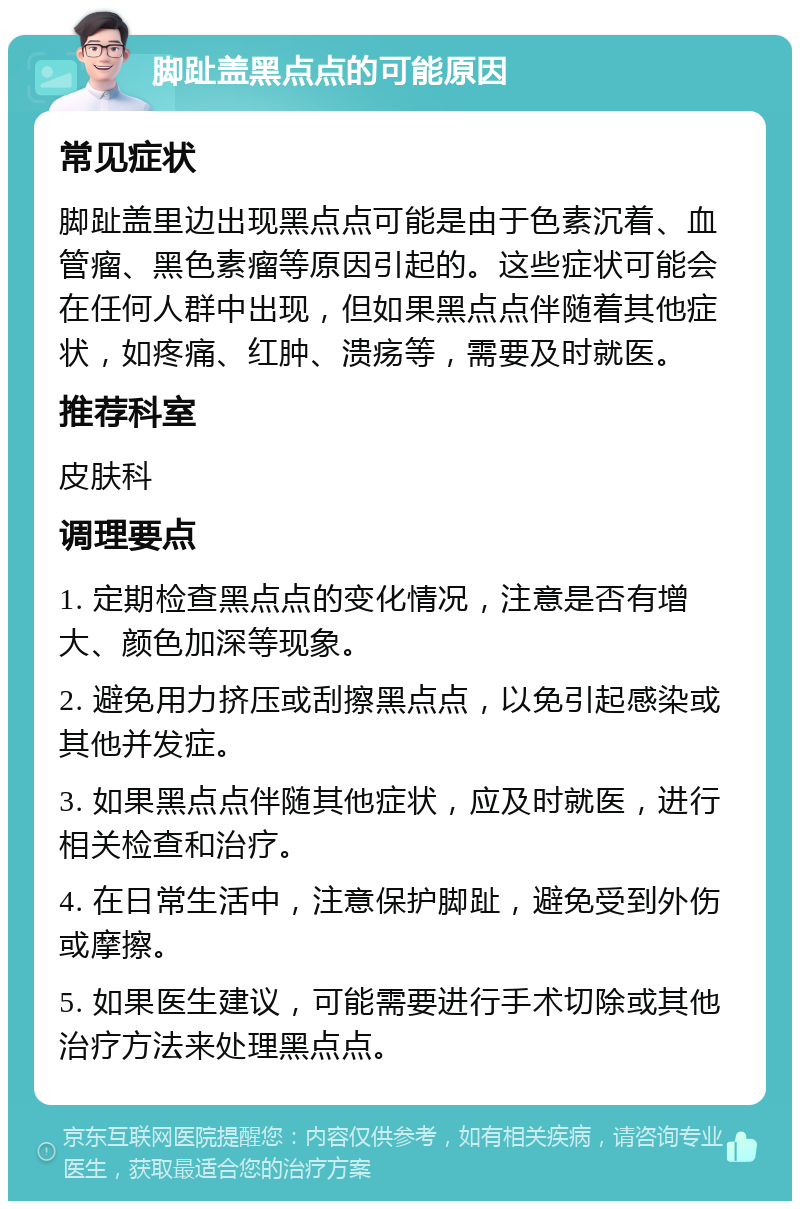 脚趾盖黑点点的可能原因 常见症状 脚趾盖里边出现黑点点可能是由于色素沉着、血管瘤、黑色素瘤等原因引起的。这些症状可能会在任何人群中出现，但如果黑点点伴随着其他症状，如疼痛、红肿、溃疡等，需要及时就医。 推荐科室 皮肤科 调理要点 1. 定期检查黑点点的变化情况，注意是否有增大、颜色加深等现象。 2. 避免用力挤压或刮擦黑点点，以免引起感染或其他并发症。 3. 如果黑点点伴随其他症状，应及时就医，进行相关检查和治疗。 4. 在日常生活中，注意保护脚趾，避免受到外伤或摩擦。 5. 如果医生建议，可能需要进行手术切除或其他治疗方法来处理黑点点。