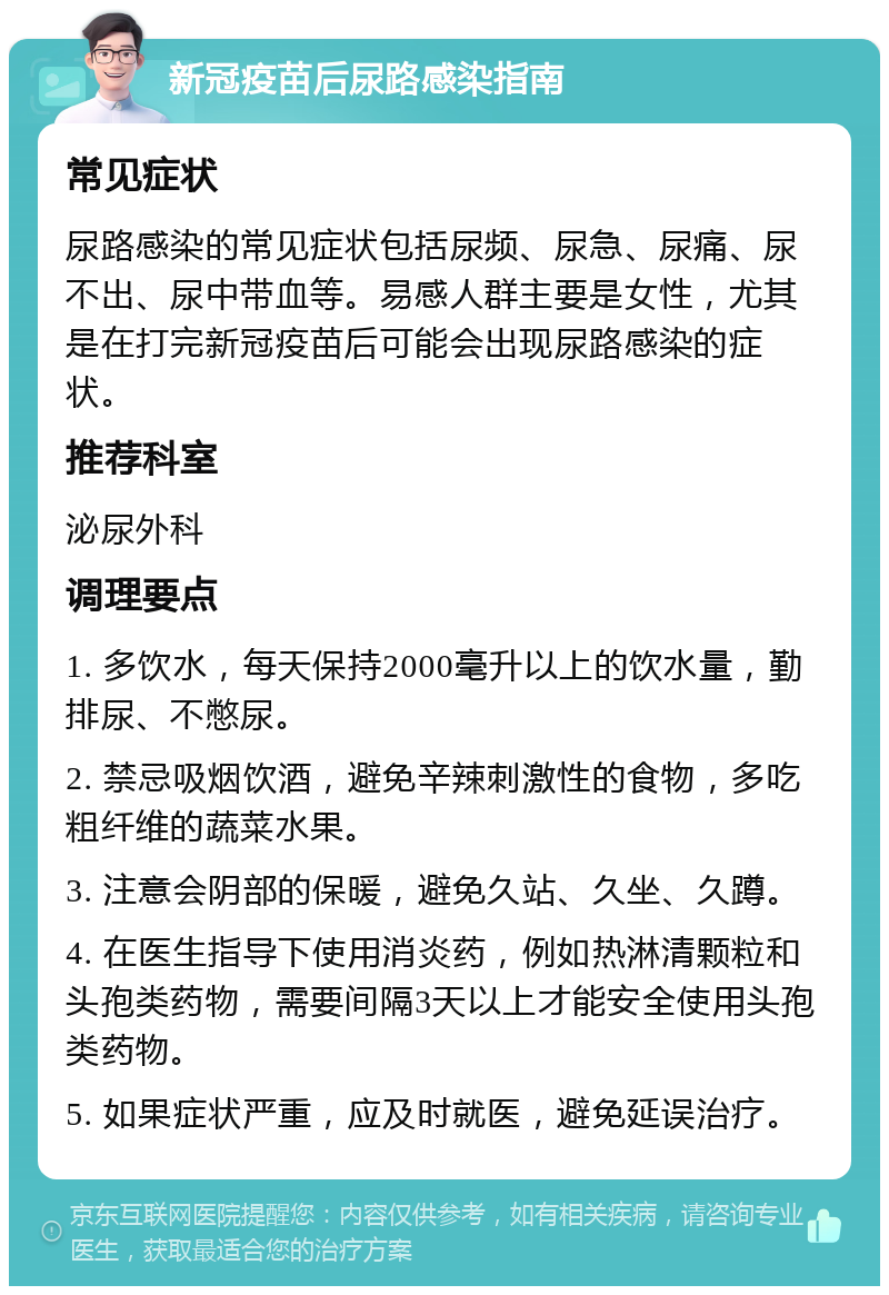 新冠疫苗后尿路感染指南 常见症状 尿路感染的常见症状包括尿频、尿急、尿痛、尿不出、尿中带血等。易感人群主要是女性，尤其是在打完新冠疫苗后可能会出现尿路感染的症状。 推荐科室 泌尿外科 调理要点 1. 多饮水，每天保持2000毫升以上的饮水量，勤排尿、不憋尿。 2. 禁忌吸烟饮酒，避免辛辣刺激性的食物，多吃粗纤维的蔬菜水果。 3. 注意会阴部的保暖，避免久站、久坐、久蹲。 4. 在医生指导下使用消炎药，例如热淋清颗粒和头孢类药物，需要间隔3天以上才能安全使用头孢类药物。 5. 如果症状严重，应及时就医，避免延误治疗。