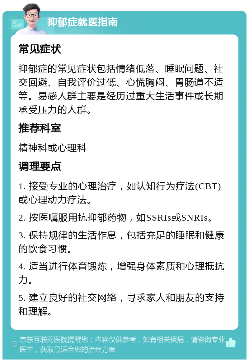 抑郁症就医指南 常见症状 抑郁症的常见症状包括情绪低落、睡眠问题、社交回避、自我评价过低、心慌胸闷、胃肠道不适等。易感人群主要是经历过重大生活事件或长期承受压力的人群。 推荐科室 精神科或心理科 调理要点 1. 接受专业的心理治疗，如认知行为疗法(CBT)或心理动力疗法。 2. 按医嘱服用抗抑郁药物，如SSRIs或SNRIs。 3. 保持规律的生活作息，包括充足的睡眠和健康的饮食习惯。 4. 适当进行体育锻炼，增强身体素质和心理抵抗力。 5. 建立良好的社交网络，寻求家人和朋友的支持和理解。