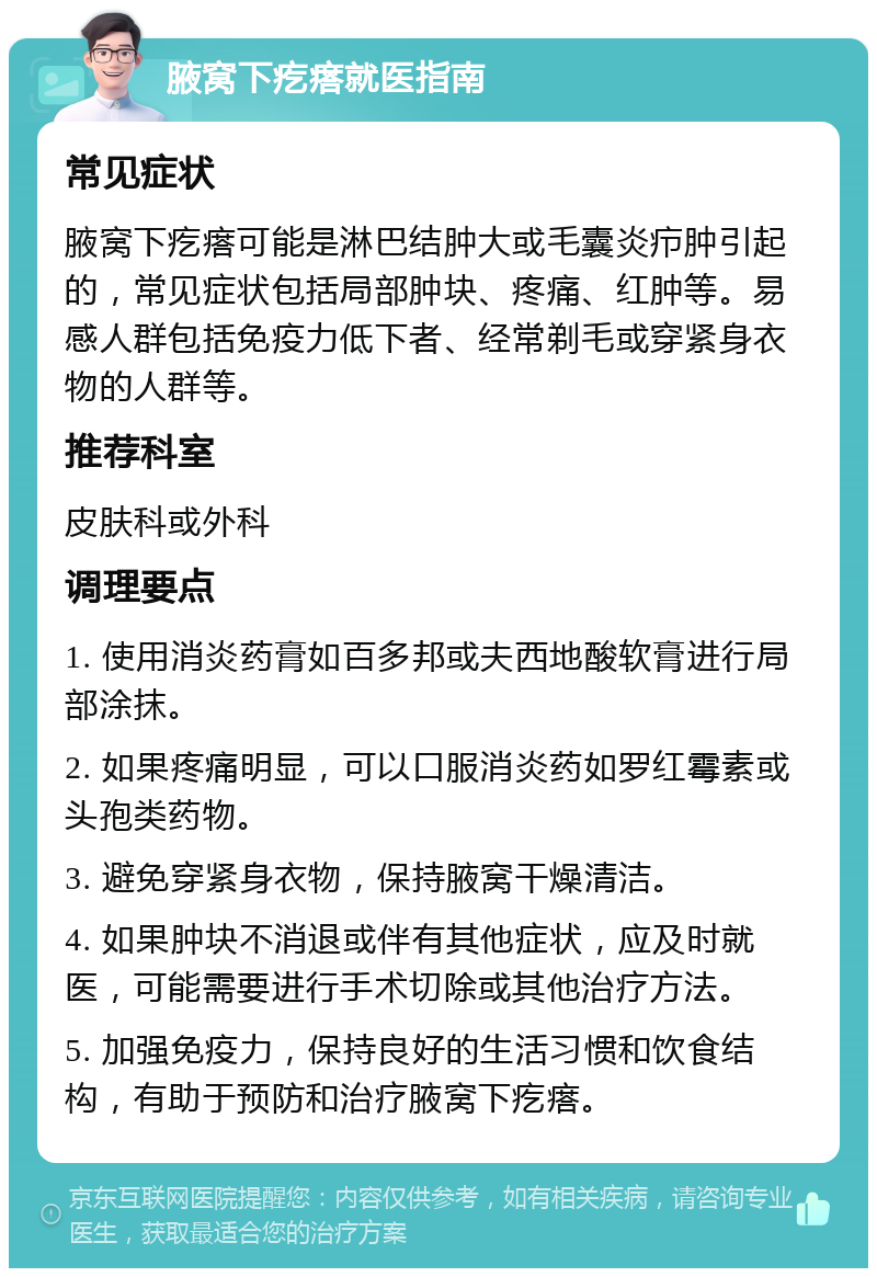 腋窝下疙瘩就医指南 常见症状 腋窝下疙瘩可能是淋巴结肿大或毛囊炎疖肿引起的，常见症状包括局部肿块、疼痛、红肿等。易感人群包括免疫力低下者、经常剃毛或穿紧身衣物的人群等。 推荐科室 皮肤科或外科 调理要点 1. 使用消炎药膏如百多邦或夫西地酸软膏进行局部涂抹。 2. 如果疼痛明显，可以口服消炎药如罗红霉素或头孢类药物。 3. 避免穿紧身衣物，保持腋窝干燥清洁。 4. 如果肿块不消退或伴有其他症状，应及时就医，可能需要进行手术切除或其他治疗方法。 5. 加强免疫力，保持良好的生活习惯和饮食结构，有助于预防和治疗腋窝下疙瘩。