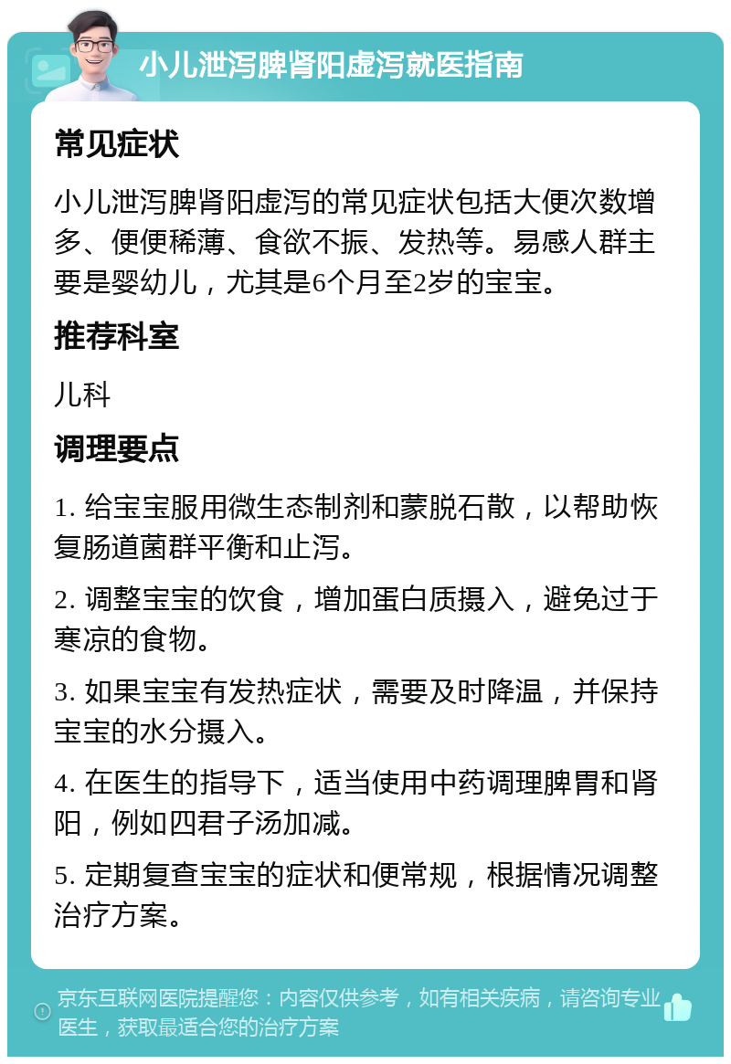 小儿泄泻脾肾阳虚泻就医指南 常见症状 小儿泄泻脾肾阳虚泻的常见症状包括大便次数增多、便便稀薄、食欲不振、发热等。易感人群主要是婴幼儿，尤其是6个月至2岁的宝宝。 推荐科室 儿科 调理要点 1. 给宝宝服用微生态制剂和蒙脱石散，以帮助恢复肠道菌群平衡和止泻。 2. 调整宝宝的饮食，增加蛋白质摄入，避免过于寒凉的食物。 3. 如果宝宝有发热症状，需要及时降温，并保持宝宝的水分摄入。 4. 在医生的指导下，适当使用中药调理脾胃和肾阳，例如四君子汤加减。 5. 定期复查宝宝的症状和便常规，根据情况调整治疗方案。